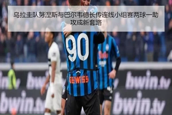 乌拉圭队努涅斯与巴尔韦德长传连线小组赛两球一助攻成新套路